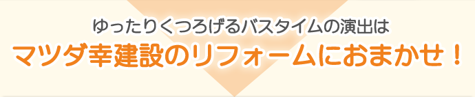 ゆったりくつろげるバスタイムの演出はマツダ幸建設のリフォームにおまかせ！