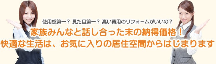 使用感第一？　見た目第一？　高い費用のリフォームがいいの？家族みんなと、話し合った末の納得価格！快適な生活は、お気に入りの居住空間からはじまります。