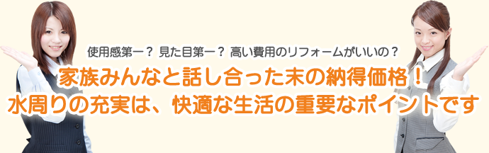 使用感第一？　見た目第一？　高い費用のリフォームがいいの？家族みんなと、話し合った末の納得価格！水周りの充実は、快適な生活の重要なポイントです。