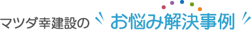 マツダ幸建設のお悩み解決事例